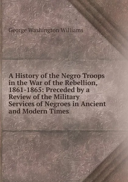 Обложка книги A History of the Negro Troops in the War of the Rebellion, 1861-1865: Preceded by a Review of the Military Services of Negroes in Ancient and Modern Times, George Washington Williams