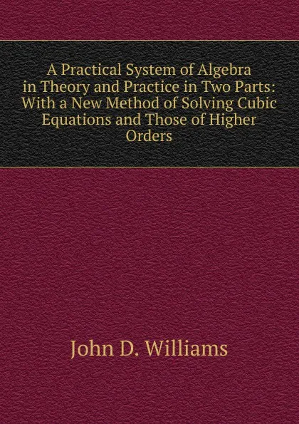 Обложка книги A Practical System of Algebra in Theory and Practice in Two Parts: With a New Method of Solving Cubic Equations and Those of Higher Orders, John D. Williams