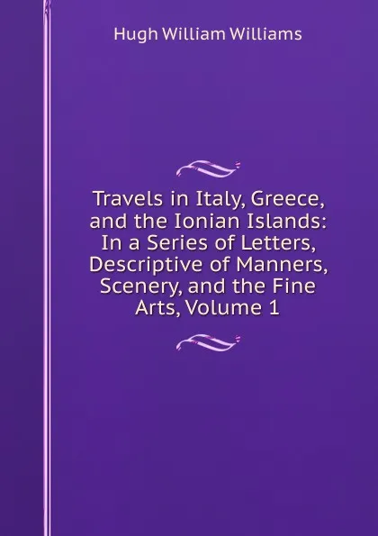 Обложка книги Travels in Italy, Greece, and the Ionian Islands: In a Series of Letters, Descriptive of Manners, Scenery, and the Fine Arts, Volume 1, Hugh William Williams