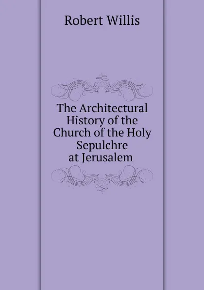 Обложка книги The Architectural History of the Church of the Holy Sepulchre at Jerusalem ., Robert Willis