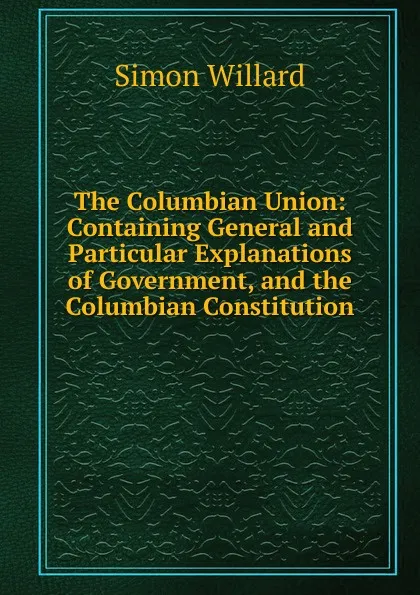 Обложка книги The Columbian Union: Containing General and Particular Explanations of Government, and the Columbian Constitution ., Simon Willard