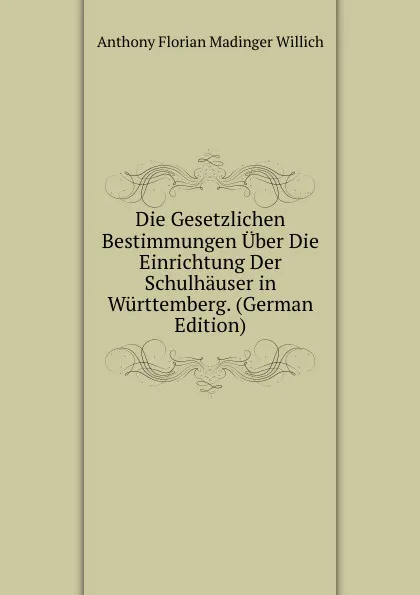 Обложка книги Die Gesetzlichen Bestimmungen Uber Die Einrichtung Der Schulhauser in Wurttemberg. (German Edition), Anthony Florian Madinger Willich