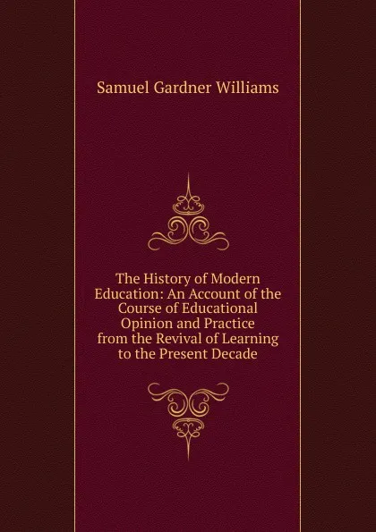 Обложка книги The History of Modern Education: An Account of the Course of Educational Opinion and Practice from the Revival of Learning to the Present Decade, Samuel Gardner Williams