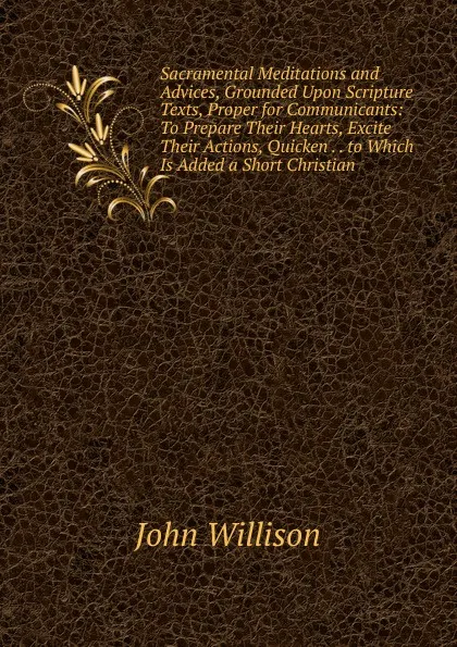 Обложка книги Sacramental Meditations and Advices, Grounded Upon Scripture Texts, Proper for Communicants: To Prepare Their Hearts, Excite Their Actions, Quicken . . to Which Is Added a Short Christian, John Willison