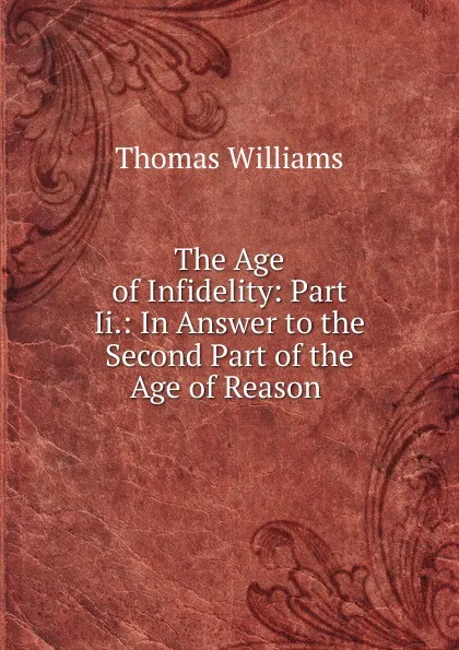 Обложка книги The Age of Infidelity: Part Ii.: In Answer to the Second Part of the Age of Reason ., Thomas Williams