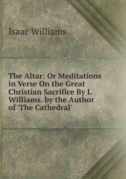 Обложка книги The Altar: Or Meditations in Verse On the Great Christian Sacrifice By I. Williams. by the Author of .The Cathedral.., Williams Isaac