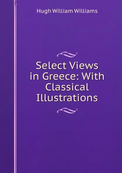 Обложка книги Select Views in Greece: With Classical Illustrations, Hugh William Williams