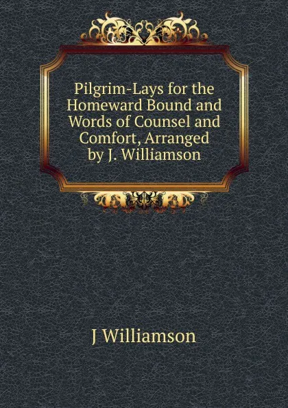 Обложка книги Pilgrim-Lays for the Homeward Bound and Words of Counsel and Comfort, Arranged by J. Williamson, J Williamson