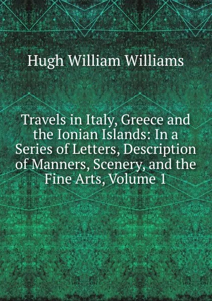 Обложка книги Travels in Italy, Greece and the Ionian Islands: In a Series of Letters, Description of Manners, Scenery, and the Fine Arts, Volume 1, Hugh William Williams