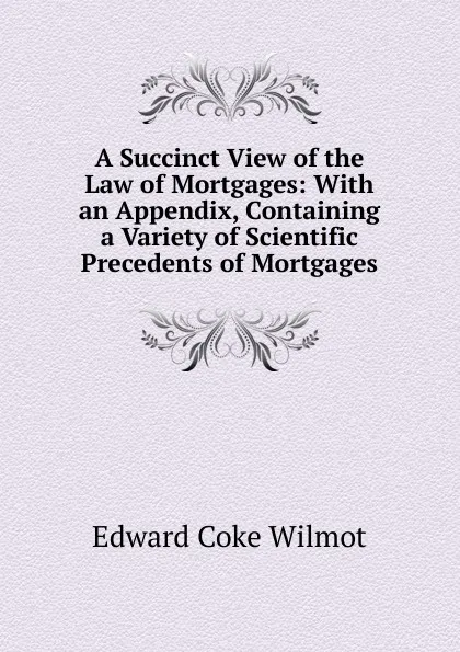 Обложка книги A Succinct View of the Law of Mortgages: With an Appendix, Containing a Variety of Scientific Precedents of Mortgages, Edward Coke Wilmot