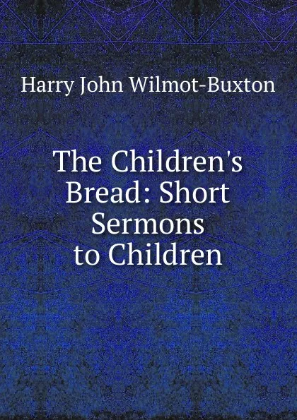 Обложка книги The Children.s Bread: Short Sermons to Children, Harry John Wilmot-Buxton