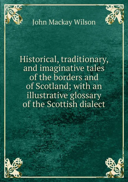 Обложка книги Historical, traditionary, and imaginative tales of the borders and of Scotland; with an illustrative glossary of the Scottish dialect, John Mackay Wilson