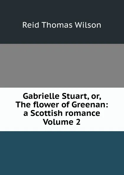 Обложка книги Gabrielle Stuart, or, The flower of Greenan: a Scottish romance Volume 2, Reid Thomas Wilson