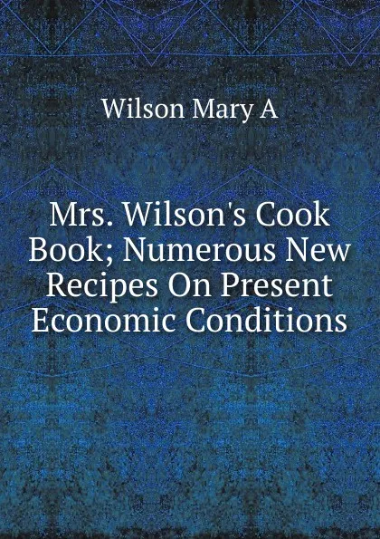 Обложка книги Mrs. Wilson.s Cook Book; Numerous New Recipes On Present Economic Conditions, Wilson Mary A