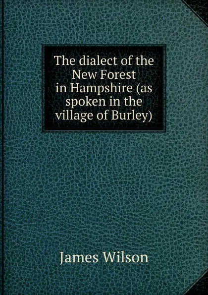 Обложка книги The dialect of the New Forest in Hampshire (as spoken in the village of Burley), James Wilson