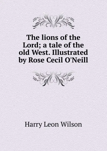 Обложка книги The lions of the Lord; a tale of the old West. Illustrated by Rose Cecil O.Neill, Harry Leon Wilson