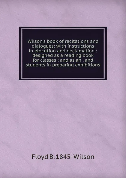 Обложка книги Wilson.s book of recitations and dialogues: with instructions in elocution and declamation : designed as a reading book for classes : and as an . and students in preparing exhibitions, Floyd B. 1845- Wilson