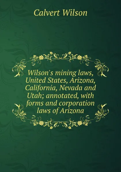 Обложка книги Wilson.s mining laws, United States, Arizona, California, Nevada and Utah; annotated, with forms and corporation laws of Arizona, Calvert Wilson