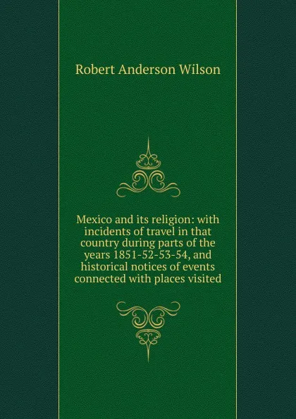 Обложка книги Mexico and its religion: with incidents of travel in that country during parts of the years 1851-52-53-54, and historical notices of events connected with places visited, Robert Anderson Wilson