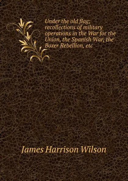 Обложка книги Under the old flag; recollections of military operations in the War for the Union, the Spanish War, the Boxer Rebellion, etc., James Harrison Wilson