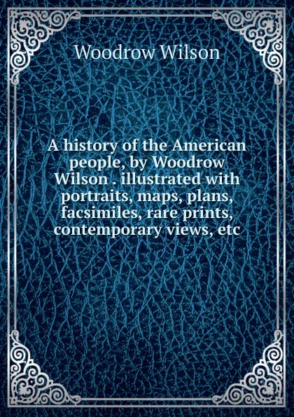 Обложка книги A history of the American people, by Woodrow Wilson . illustrated with portraits, maps, plans, facsimiles, rare prints, contemporary views, etc., Woodrow Wilson