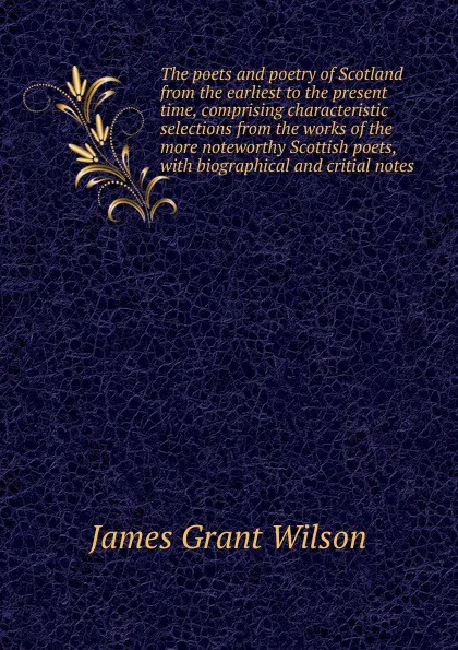 Обложка книги The poets and poetry of Scotland from the earliest to the present time, comprising characteristic selections from the works of the more noteworthy Scottish poets, with biographical and critial notes, James Grant Wilson