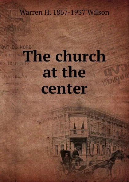 Обложка книги The church at the center, Warren H. 1867-1937 Wilson