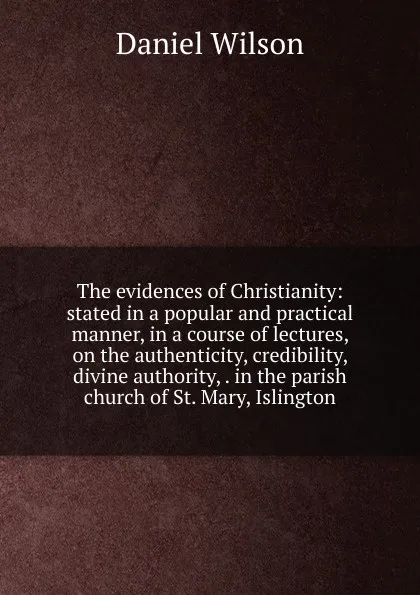 Обложка книги The evidences of Christianity: stated in a popular and practical manner, in a course of lectures, on the authenticity, credibility, divine authority, . in the parish church of St. Mary, Islington, Daniel Wilson