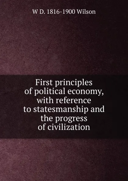 Обложка книги First principles of political economy, with reference to statesmanship and the progress of civilization, W D. 1816-1900 Wilson