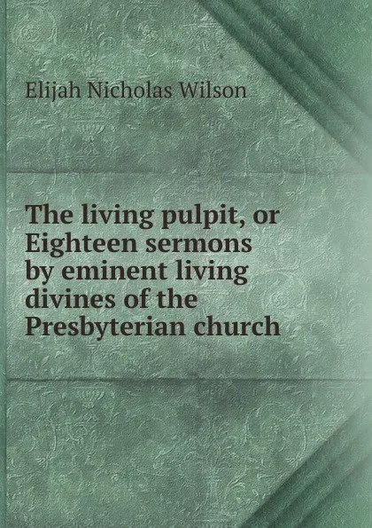 Обложка книги The living pulpit, or Eighteen sermons by eminent living divines of the Presbyterian church, Elijah Nicholas Wilson