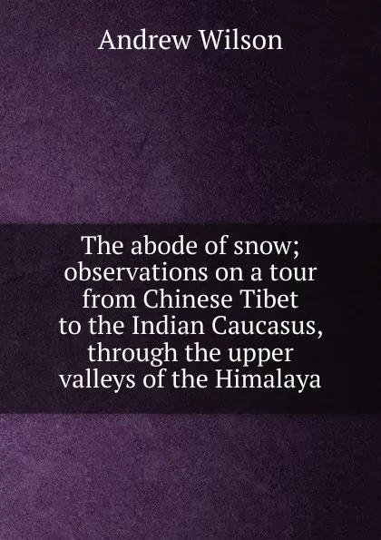 Обложка книги The abode of snow; observations on a tour from Chinese Tibet to the Indian Caucasus, through the upper valleys of the Himalaya, Andrew Wilson