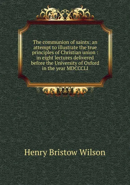 Обложка книги The communion of saints: an attempt to illustrate the true principles of Christian union : in eight lectures delivered before the University of Oxford in the year MDCCCLI, Henry Bristow Wilson