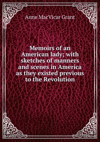 Обложка книги Memoirs of an American lady; with sketches of manners and scenes in America as they existed previous to the Revolution, Anne MacVicar Grant