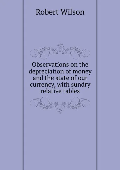 Обложка книги Observations on the depreciation of money and the state of our currency, with sundry relative tables, Robert Wilson