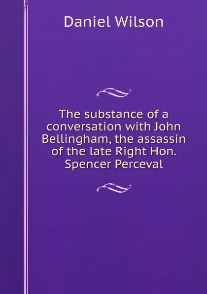 Обложка книги The substance of a conversation with John Bellingham, the assassin of the late Right Hon. Spencer Perceval, Daniel Wilson