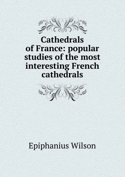 Обложка книги Cathedrals of France: popular studies of the most interesting French cathedrals, Epiphanius Wilson