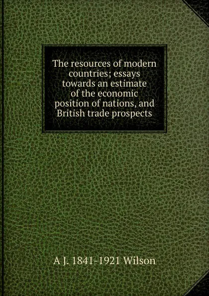 Обложка книги The resources of modern countries; essays towards an estimate of the economic position of nations, and British trade prospects, A J. 1841-1921 Wilson