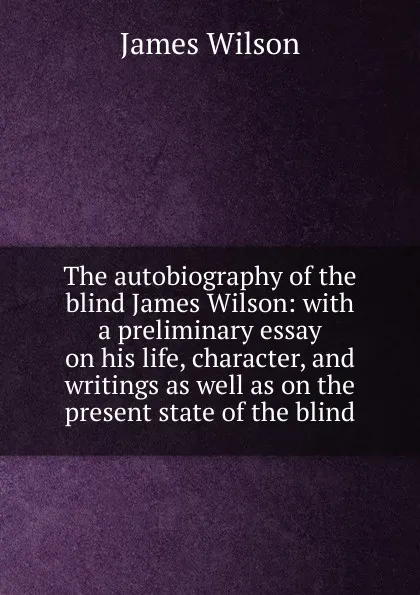 Обложка книги The autobiography of the blind James Wilson: with a preliminary essay on his life, character, and writings as well as on the present state of the blind, James Wilson