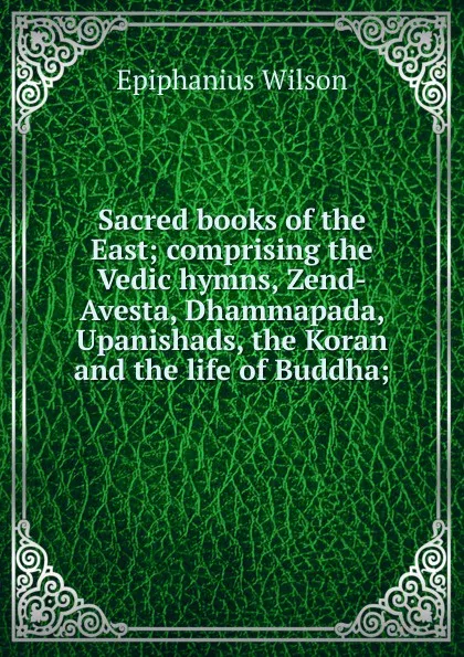 Обложка книги Sacred books of the East; comprising the Vedic hymns, Zend-Avesta, Dhammapada, Upanishads, the Koran and the life of Buddha;, Epiphanius Wilson