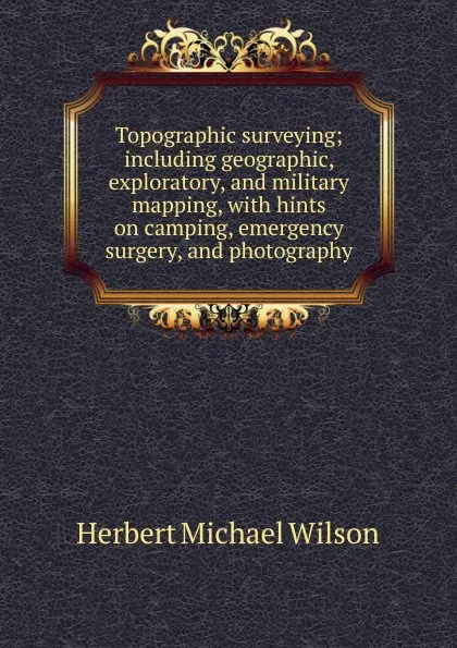 Обложка книги Topographic surveying; including geographic, exploratory, and military mapping, with hints on camping, emergency surgery, and photography, Herbert Michael Wilson