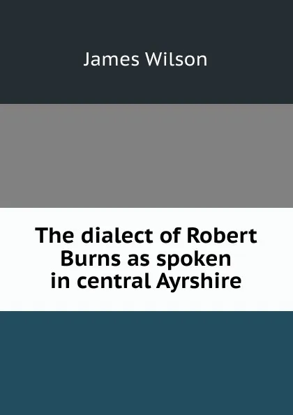 Обложка книги The dialect of Robert Burns as spoken in central Ayrshire, James Wilson