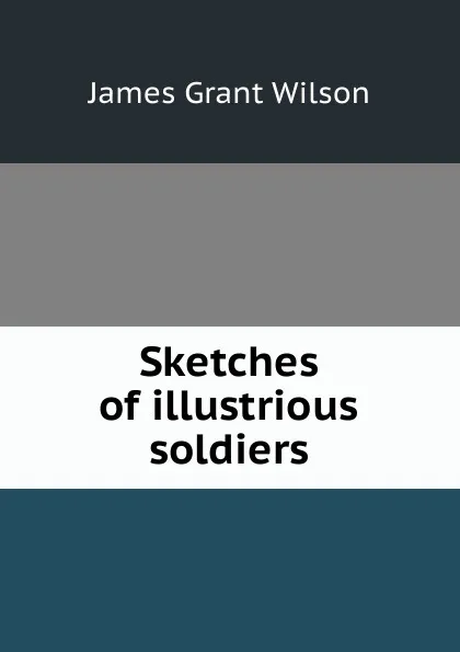 Обложка книги Sketches of illustrious soldiers, James Grant Wilson