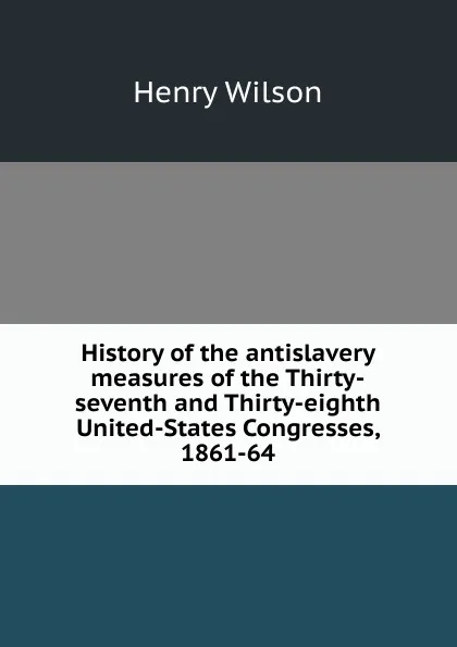 Обложка книги History of the antislavery measures of the Thirty-seventh and Thirty-eighth United-States Congresses, 1861-64, Henry Wilson