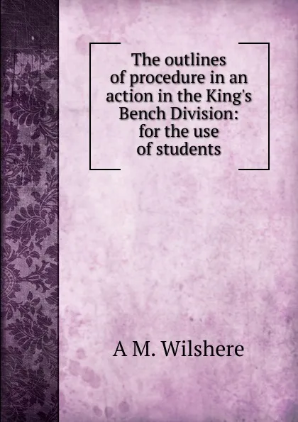 Обложка книги The outlines of procedure in an action in the King.s Bench Division: for the use of students, A. M. Wilshere