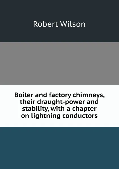Обложка книги Boiler and factory chimneys, their draught-power and stability, with a chapter on lightning conductors, Robert Wilson