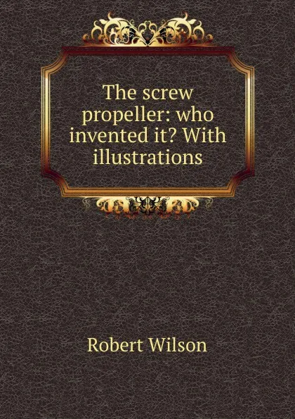 Обложка книги The screw propeller: who invented it. With illustrations, Robert Wilson