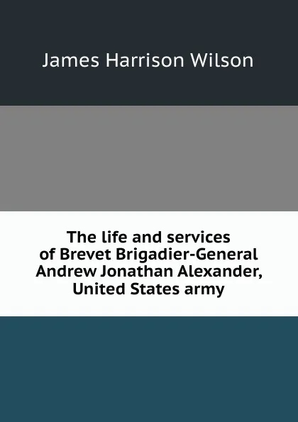 Обложка книги The life and services of Brevet Brigadier-General Andrew Jonathan Alexander, United States army, James Harrison Wilson