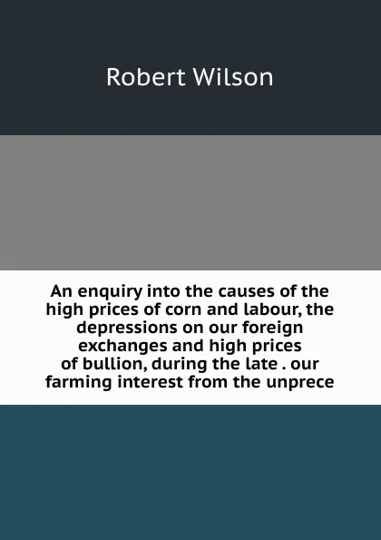 Обложка книги An enquiry into the causes of the high prices of corn and labour, the depressions on our foreign exchanges and high prices of bullion, during the late . our farming interest from the unprece, Robert Wilson