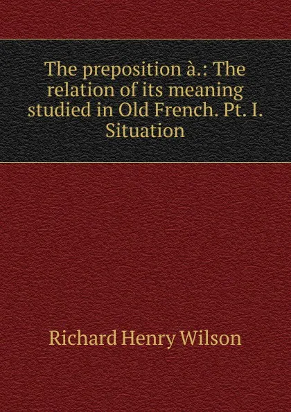 Обложка книги The preposition a.: The relation of its meaning studied in Old French. Pt. I. Situation, Richard Henry Wilson