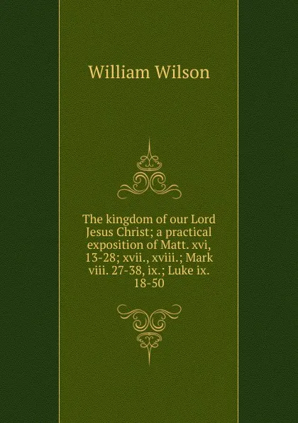 Обложка книги The kingdom of our Lord Jesus Christ; a practical exposition of Matt. xvi, 13-28; xvii., xviii.; Mark viii. 27-38, ix.; Luke ix. 18-50, William Wilson